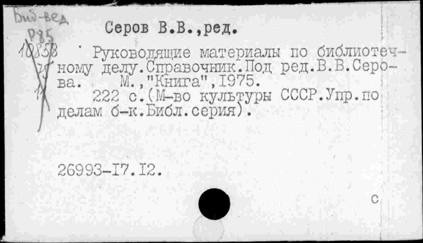 ﻿№ ад
Серов В.В.,ред.
Руководящие материал; ному делу.Справочник.Под ва. М.,"Книга",1975.
222 с.(М-во культуры делам б-к.Библ.с ерия).
: по библиотек-ред.В.В.Серо-
СССР.Упр.по
26993-17.12.